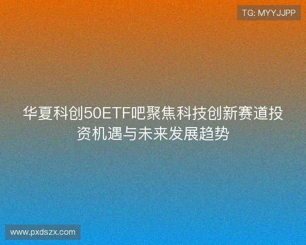华夏科创50ETF吧聚焦科技创新赛道投资机遇与未来发展趋势