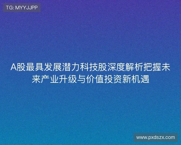 A股最具发展潜力科技股深度解析把握未来产业升级与价值投资新机遇